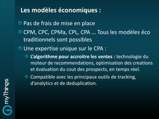 Les modèles économiques :
Pas de frais de mise en place
CPM, CPC, CPMa, CPL, CPA … Tous les modèles éco
traditionnels sont possibles
Une expertise unique sur le CPA :
   L’algorithme pour accroitre les ventes : technologie du
   moteur de recommendations, optimisation des creations
   et évaluation du cout des prospects, en temps réel.
   Compatible avec les principaux outils de tracking,
   d’analytics et de deduplication.
 