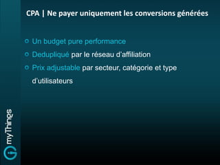 CPA | Ne payer uniquement les conversions générées


 Un budget pure performance
 Dedupliqué par le réseau d’affiliation
 Prix adjustable par secteur, catégorie et type
 d’utilisateurs
 