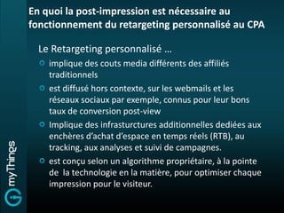 En quoi la post-impression est nécessaire au
fonctionnement du retargeting personnalisé au CPA

  Le Retargeting personnalisé …
    implique des couts media différents des affiliés
    traditionnels
    est diffusé hors contexte, sur les webmails et les
    réseaux sociaux par exemple, connus pour leur bons
    taux de conversion post-view
    Implique des infrasturctures additionnelles dediées aux
    enchères d’achat d’espace en temps réels (RTB), au
    tracking, aux analyses et suivi de campagnes.
    est conçu selon un algorithme propriétaire, à la pointe
    de la technologie en la matière, pour optimiser chaque
    impression pour le visiteur.
 