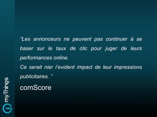 “Les annonceurs ne peuvent pas continuer à se
baser sur le taux de clic pour juger de leurs
performances online.
Ce serait nier l’evident impact de leur impressions
publicitaires. ”

comScore
 