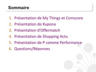 Sommaire

1.   Présentation de My Things et Comscore
2.   Présentation de Kupona
3.   Présentation d’Offermatch
4.   Présentation de Shopping Actu
5.   Présentation de P comme Performance
6.   Questions/Réponses
 