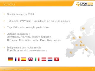 KUPONA
DOMAINES

> Société fondée en 2004

> 1,3 billion PAP/mois – 25 millions de visiteurs uniques

> Top 100 comscore régie publicitaire

> Activité en Europe :
  Allemagne, Autriche, France, Espagne,
  Royaume-Uni, Italie, Suède, Pays-Bas, Suisse,


> Indépendant des régies media
  Portails et service du e-commerce




                                                            3
 