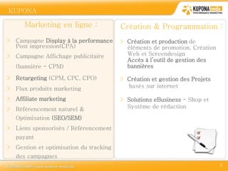 KUPONA

      Marketing en ligne :              Création & Programmation :
> Campagne Display à la performance     > Création et production de
  Post impression(CPA)                    éléments de promotion. Création
> Campagne Affichage publicitaire         Web et Screendesign
                                          Accès à l’outil de gestion des
   (bannière - CPM)                       bannières

> Retargeting (CPM, CPC, CPO)           > Création et gestion des Projets
> Flux produits marketing                 basés sur internet

> Affiliate marketing                   > Solutions eBusiness - Shop et
> Référencement naturel &                 Système de rédaction

   Optimisation (SEO/SEM)
> Liens sponsorisés / Référencement
   payant
> Gestion et optimisation du tracking
   des campagnes
                                                                            5
 
