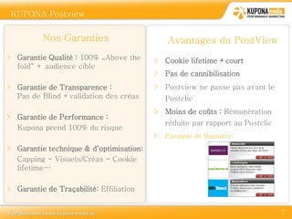 KUPONA Postview


          Nos Garanties                      Avantages du PostView
> Garantie Qualité : 100% „Above the     > Cookie lifetime +court
  fold“ + audience cible
                                         > Pas de cannibilisation
> Garantie de Transparence :             > Postview ne passe pas avant le
  Pas de Blind +validation des créas         Postclic
                                         > Moins de coûts : Rémunération
> Garantie de Performance :
                                             réduite par rapport au Postclic
  Kupona prend 100% du risque
                                         >   Exemple de Bannière:
> Garantie technique & d‘optimisation:
  Capping - Visuels/Créas - Cookie
  lifetime…

> Garantie de Traçabilité: Effiliation


                                                                               7
 