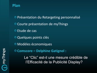 Plan

  Présentation du Retargeting personnalisé
  Courte présentation de myThings
  Etude de cas
  Quelques points clés
  Modèles économiques
  Comscore – Delphine Gatignol :
       Le “Clic” est-il une mesure crédible de
        l’Efficacité de la Publicité Display?
 