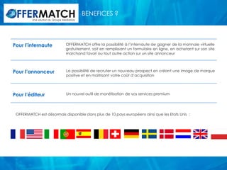 BENEFICES ?
         Une solution du Groupe Mediastay




Pour l’internaute                 OFFERMATCH offre la possibilité à l’internaute de gagner de la monnaie virtuelle
                                  gratuitement, soit en remplissant un formulaire en ligne, en achetant sur son site
                                  marchand favori ou tout autre action sur un site annonceur



Pour l’annonceur                  La possibilité de recruter un nouveau prospect en créant une image de marque
                                  positive et en maitrisant votre coût d’acquisition




Pour l’éditeur                    Un nouvel outil de monétisation de vos services premium




 OFFERMATCH est désormais disponible dans plus de 10 pays européens ainsi que les Etats Unis :
 