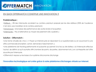 INNOVATION
              Une solution du Groupe Mediastay




EN QUOI OFFERMATCH CONSTITUE UNE INNOVATION ?

Problématique :
• Editeurs : 5% des internautes accèdent au contenu premium proposé par les sites éditeurs (95% de l’audience
n’est donc pas monétiser via le contenu premium)
• Annonceurs : Une baisse des performance des autres leviers d’acquisition.
• Internautes : Peu d’alternative au moyen de paiement (CB, audiotel..)


Solution - Offermatch :
• Une forme virtuelle de « troc » -> Payer sur Internet juste en répondant à un questionnaire ou en souscrivant à une
offre commerciale (inscription, achat, demande d’abonnement..)
• Une plateforme de tracking performante et puissante qui permet à la fois au site éditeur, où l'internaute effectue
l'achat, de définir ce qu'il souhaite offrir (nombre de points, de parties, abonnement etc.) en contrepartie de l'offre
souscrite par l'internaute.
• Offermatch repose sur les bases d'un système d'économie d'échange


l'innovation technologique est créée grâce à notre plateforme d'échanges virtuels sur Internet.
 