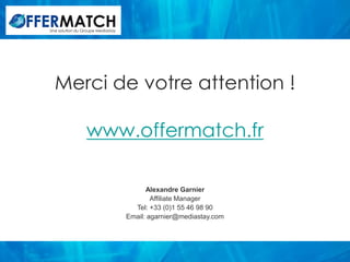 Une solution du Groupe Mediastay




  Merci de votre attention !

                 www.offermatch.fr

                                         Alexandre Garnier
                                           Affiliate Manager
                                     Tel: +33 (0)1 55 46 98 90
                                   Email: agarnier@mediastay.com
 