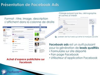Ciblage puissant par lieu, démographie
                                            et centres d’intérêt
Format : titre, image, description
s’affichent dans la colonne de droite




                                        Ex : parisien de tout sexe qui aime la marque Lacoste



                                   Facebook ads est un outil puissant
                                   pour la génération de leads qualifiés
                                   • Formulaire sur site déporté
                                   • Fan page Facebook
 Achat d’espace publicitaire sur
                                   • Utilisateur d’application Facebook
           Facebook
 