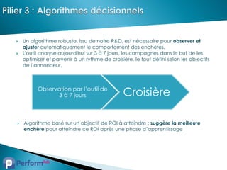    Un algorithme robuste, issu de notre R&D, est nécessaire pour observer et
    ajuster automatiquement le comportement des enchères.
   L'outil analyse aujourd'hui sur 3 à 7 jours, les campagnes dans le but de les
    optimiser et parvenir à un rythme de croisière, le tout défini selon les objectifs
    de l’annonceur.



          Observation par l’outil de
                3 à 7 jours                     Croisière

   Algorithme basé sur un objectif de ROI à atteindre : suggère la meilleure
    enchère pour atteindre ce ROI après une phase d’apprentissage
 