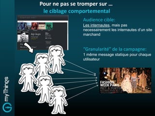 Pour ne pas se tromper sur …
 le ciblage comportemental
                Audience cible:
                Les internautes, mais pas
                necessairement les internautes d’un site
                marchand


                “Granularité” de la campagne:
                1 même message statique pour chaque
                utilisateur
 