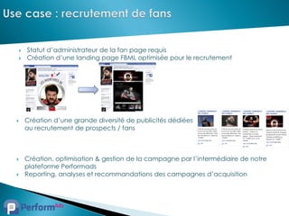    Statut d’administrateur de la fan page requis
   Création d’une landing page FBML optimisée pour le recrutement




   Création d’une grande diversité de publicités dédiées
    au recrutement de prospects / fans



   Création, optimisation & gestion de la campagne par l’intermédiaire de notre
    plateforme Performads
   Reporting, analyses et recommandations des campagnes d’acquisition
 