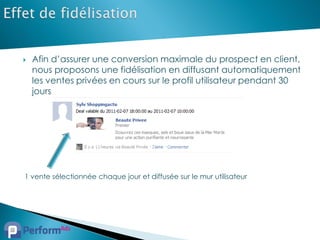    Afin d’assurer une conversion maximale du prospect en client,
    nous proposons une fidélisation en diffusant automatiquement
    les ventes privées en cours sur le profil utilisateur pendant 30
    jours




1 vente sélectionnée chaque jour et diffusée sur le mur utilisateur
 