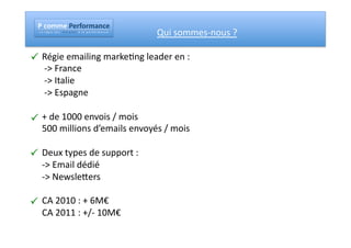 !"#$%%&"!&'($'%)*#&"
   !"#""$"%"&"'"(""")"("*""""+"#"$","-"("*"""."""/"#"""0"("$"1"2"$"+"#"3"4"("
                                                                                	
     	
     	
     	
  Qui	
  sommes-­‐nous	
  ?	
  

" Régie	
  emailing	
  marke#ng	
  leader	
  en	
  :	
  
   	
  -­‐>	
  France	
  
   	
  -­‐>	
  Italie	
  
   	
  -­‐>	
  Espagne	
  

" +	
  de	
  1000	
  envois	
  /	
  mois	
  
   500	
  millions	
  d’emails	
  envoyés	
  /	
  mois	
  

" Deux	
  types	
  de	
  support	
  :	
  
   -­‐>	
  Email	
  dédié	
  
   -­‐>	
  NewslePers	
  

" CA	
  2010	
  :	
  +	
  6M€	
  
   CA	
  2011	
  :	
  +/-­‐	
  10M€	
  
 