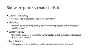 Software process characteristics
• Understandability
The ease to understand the process definition
• Visibility
Process activities are properly performed and progress of the process is
visible or not?
• Supportability
Either the process is supported by Computer-aided software engineering
(CASE) tools or not?
• Acceptability
The process is acceptable or usable by those involved in it or not?
 