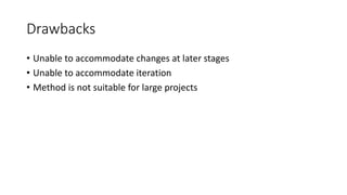 Drawbacks
• Unable to accommodate changes at later stages
• Unable to accommodate iteration
• Method is not suitable for large projects
 