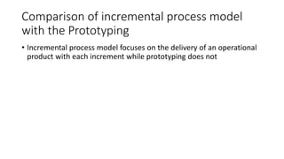 Comparison of incremental process model
with the Prototyping
• Incremental process model focuses on the delivery of an operational
product with each increment while prototyping does not
 