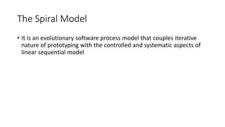 The Spiral Model
• It is an evolutionary software process model that couples iterative
nature of prototyping with the controlled and systematic aspects of
linear sequential model
 