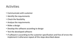 Activities
• Communicate with customer
• Identify the requirements
• Check the feasibility
• Analyse the requirements
• Make a design
• Develop the software according to design
• Test the developed software
• If software is according to the customer specification and free of errors the
implement it otherwise repeat all the steps described above
 