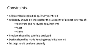 Constraints
• Requirements should be carefully identified
• Feasibility should be checked for the suitability of project in terms of:
=>Software and hardware requirements
=>Cost
=>Time
• Problem should be carefully analysed
• Design should be made keeping reusability in mind
• Testing should be done carefully
 