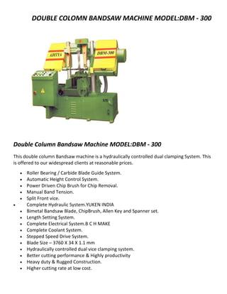 DOUBLE COLOMN BANDSAW MACHINE MODEL:DBM - 300




Double Column Bandsaw Machine MODEL:DBM - 300
This double column Bandsaw machine is a hydraulically controlled dual clamping System. This
is offered to our widespread clients at reasonable prices.
    •   Roller Bearing / Carbide Blade Guide System.
    •   Automatic Height Control System.
    •   Power Driven Chip Brush for Chip Removal.
    •   Manual Band Tension.
    •   Split Front vice.
•       Complete Hydraulic System.YUKEN INDIA
    •   Bimetal Bandsaw Blade, ChipBrush, Allen Key and Spanner set.
    •   Length Setting System.
    •   Complete Electrical System.B C H MAKE
    •   Complete Coolant System.
    •   Stepped Speed Drive System.
    •   Blade Size – 3760 X 34 X 1.1 mm
    •   Hydraulically controlled dual vice clamping system.
    •   Better cutting performance & Highly productivity
    •   Heavy duty & Rugged Construction.
    •   Higher cutting rate at low cost.
 