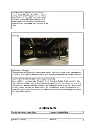 I will be filmingpartof my musicvideoisthe
drama studioat haydon school.Ifeel itisa very
goodlocationto filmpartof mymusicvideoas
the room ismade of blackpaintedwalls,and
feauture lightsonthe ceiling,thismeansthat
everythingwill be blackexceptaspotlightonthe
actor.
IMAGES;
Advantagesof location
The advantagesof filming in the drama studio is thatit is the perfectplace to film musicvideo in
as I wantit to be darkwitha spotlighton the actor doing hermakeup getting ready forthe shoot..
Location Considerations(problems,timings,permission etc)
SomeproblemsI need to considerif I wantto film in the drama studio is thatit may notbe free.
There is lessonsthat takeplace in the studio meaning when Ineed to use it it may not befree. To
overcomethis I will need to bookit in advanceand makesureit is free formy use.I will also need
to makesure my actressis free when I need to film in the location.Beforefilming I need to get
permission off thedrama teacherwho uses thestudio for lessons.Iwill do thisby getting themto
sign my location contract.
Location Recce
Production Details:music video Producers; DaniellaBlow
Detailsof Location; Address;
 