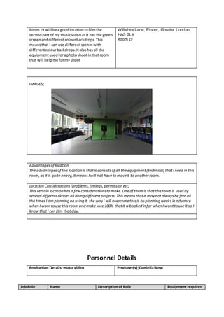 Room19 will be agood locationtofilmthe
secondpart of my musicvideoasit has the green
screenanddifferentcolourbackdrops.This
meansthat I can use differentsceneswith
differentcolourbackdrops.Italsohasall the
equipmentusedforaphotoshootinthat room
that will helpme formy shoot
Wiltshire Lane, Pinner, Greater London
HA5 2LX
Room19
IMAGES;
Advantagesof location
The advantagesof thislocation is thatis consistsof all the equipment(technical) thatIneed in this
room,asit is quite heavy,it meansIwill not haveto moveit to anotherroom.
Location Considerations(problems,timings,permission etc)
This certain location hasa fewconsiderationsto make.Oneof themis that thisroomis used by
several differentclassesall doing differentprojects.Thismeansthatit may notalwaysbe freeall
the times I amplanning on using it. the way I will overcomethisis by planning weeksin advance
when I wantto use this roomand makesure 100% thatit is booked in for when I wantto use it so I
knowthatI can film that day..
Personnel Details
Production Details:music video Producer(s);DaniellaBlow
Job Role Name Descriptionof Role Equipmentrequired
 