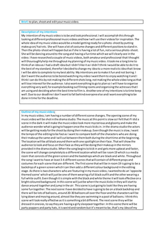 Brief;to plan,shootand edityourmusicvideo.
Descriptionof my intentions
My intentionof mymusicvideoistobe andlookprofessional.Iwill accomplishthisthrough
lookingatdifferentprofessional musicvideosandhow Iwill use theirvideosfor inspiration.The
whole ideaof mymusicvideowouldbe amodel gettingreadyfora photo-shootbyputting
makeupon/hairetc. She will have alot of costume changesanddifferentpositionstostandin.
Thenthe photo-shootwill happenbutasif she is havinga lotof fun,nota seriousphoto-shoot.
She will be dancingaroundto the songand havinga funtime whichwe will clearlysee inthe
video.Ihave researchedacouple of musicvideos,bothamateurandprofessional thatIthought
will thouroughlyhelp me throughoutmyplanningof mymusicvideo.ittookme a longtime to
thinkof an ideaas I had a draft ideabutI didn’tlike itasI didn’tthinkIwouldbe able to doit to
the bestof mystandard,thereforIdecidedtochange my ideato a more realisticideathatIknow
I will be able tocomplete tomybestability.Myintentionsare tomake itfunand not boring.I
don’twant the audience tobe boredwatchingmyvideoIwantthemto enjoywatchingitand I
thinkI can do thisbynot makingthe differentshotslong,notmakingthe wholevideolongasthat
will lose interestforthe audience.Ialsowanteverythingtogoto planso I will have toorganise
everythingverywell,forexamplebookingoutfilmingroomsandorganisingthe actressesthatI
am usingand decidingwhenthe besttime tofilmis.Anotherone of myintentionsistotime keep
well.Due toour deadline Idon’twanttofall behindeveryoneelse andIwanteverythingtobe
done intime forthe deadline.
Outline of my musicvideo;
In mymusicvideo,Iam havinga numberof differentscene changes.The openingscene of my
musicvideowill be shotinthe dramastudio.The musicat thispointis slow soI feltthatif I did a
scene inthe dark it will make the musicvideolookmore mysteriousandgloomyandmake the
audience wonderwhatisgoingtohappenonce the musickicksin.inthe drama studiothe actors
will be gettingreadyforthe shootbydoingtheirmakeup.Eventhoughthe musicisslow,Iwant
the tempoof the editingtobe fastas I want to compare bothof the characters whoare doing
theirmakeupthe same andI will cutbetweenthembothduringthe shorttime atthe beginning.
The locationwill be all blackaroundthemwithone spotlightontheirface.Thatwill show the
audience tolookandfocuson theirface as theywill be doingtheirmakeupinthe mirrors
providedinthe dramastudio.Whenthe songbeginstokickin and getsmore upbeatandfaster,
the scene will change completelytoa differentlocationwhichwill be room19 whichisa media
room that consistsof the greenscreenandthe backdropswhichare blackand white.Throughout
the song I wantto have at least3-4 differentscenesthatwillcontainof differentpropsand
costumesforeach scene thatare different.The firstscene thatwill be inroom19 isgoingto be a
backdropof a greenscreenwhichIcan thenadd a differentcolourbackgroundinthe editing
stage.Asthere is twocharacters whoare featuringinmymusicvideo,Iwantedtodo an ‘opposite
themedscene’whichwill justbe one of themwearingafull blackoutfitandthe otherwearinga
full white outfit.Eventhoughitissimple withthe blackandwhite theme itwill lookeffectiveona
brightcolouredbackground.Inthisscene will justbe whenthe musickicksintheywill startto
dance around togetherandjumpinthe air. Thisscene isjustgoingto looklike theyare having
some funtogether.The nextscene Ihave decidedtohave isgoingto be on a blackbackdropand
there will be lotsof balloons,around20-30 balloonsall overthe floorandthe characterswill be
lyingdownandmovingaround,almostlike theyare swimminginapool of balloons.Ithinkthis
scene will lookreallyeffective asitissomethingabitdifferent.The nextscene theywill be
dressedinonesies,tosaytheyare havinga girlysleepovertogether.Inthisscene there will be
party poppersandparty hats,it isweirdandrandombut it’smeantto be,that’smy ideaof my
 