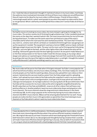 fun.I tookthat ideaon boardand I thoughtif I had lotsof coloursinmy musicvideo,itwill keep
the audience more involvedandinterested.All threeof these musicvideosare verydifferentbut
theyall inspire me forideasformymusicvideoindifferentways.Ifindall of these video’s
interestingtowatchwhichis whatI wantpeople tosay whentheywatchmyvideoandfor them
to not getbored.Whichisdefiantlysomethingthatthese videosaren’tandwilltake all of thaton
bored.
Filming
Duringthe course of creatingmy musicvideo,the mostvital partisgettingthe footage formy
musicvideo.Thissectionneedsalotof thinkingthroughandplanning.FirstlyIneededtobookout
the rooms onthe daysthat I wanteditwhichI did.The most convenienttimesforme tofilmwas
duringschool hours.To make sure the rooms were free Iprintedouta copy of the room’s
timetable andforwhere the roomwasfree andI workedaroundthat. The room that I filmedin
was room11, a drama room whichisall black soI neededtothinkthroughhow I wasgoingto set
up the equipmentIneeded.The equipmentIusedwasa Cannon5500D camera,tripod,redhead
lightingsandgelstoputoverthe lights.The wayI setthe room up forfilmingwasbyfirstlydoing
the lights.Iput one lightat the back, andthe otherlightseitherside of wherethe actorwill be
standing.Ibelievethisgave the actorthe bestlightingitcouldof.At one pointImade Rebeccasit
on the floorand putwateron her face to make itlooklike she wascrying,as my songis about
dangerand sadnesssoI wantedtogive it thatextradanger feel andIfeltIcould dothisreallywell
by puttinga Gel overthe top of the lightstomake Rebeccabe in a redlight.I thoughtthislooked
reallyeffectiveandit’sdefiantlysomethingIwantto use inmy video.
Distribution
My musicvideowill be putonYouTube whenitfirstgetsreleased.YouTube isaverypopularsite
whichhas billionsof videos,not onlymusicvideos,butblogs,films,live showsreplaysetc.butnot
onlydo people use YouTube forwatchingvideos,theycanalsouploadtheirownvideosontheir
account. Sometimesthiscanevenleadtoa careerfrom YouTube andget paidfor uploading
videos.Iwill uploadmymusicvideotoYouTube andasthe songthat isusedin mymusicvideois
by a well-knownartistinthiseraandgeneration,itwill getalotof viewswhichwill make the
videogoviral and popular.Asmytarget audience isforyoungadults14-30 yearoldfemalesIfeel
YouTube will be asuccessfor my musicvideoasthe artist singingthe song(RitaOra) whohas
36,129 subscribersonYouTube and6,859,421 viewsonall of her videosIfeel will have areal
positive effectonit.AnotherplatformIwantmymusicvideotobe shownand playedonisthe
musicchannels.The musicchannelsshow the songsandmusicvideosthatare in the charts
normallytop100. As thissongispopularat the momentbyhavingmymusicvideoshownon
channels like MTV’smusicchannel,4Musicwill be amazingadvertisementforitas well.Young
people are reallyintotheirmusicinthisgenerationsospendtheirfree timelisteningtomusic
channelsorYouTube whichiswhere I wantmy musicvideotobe shown.
locations
I have decidedtofilmin3 differentlocations.Ifeltthatbywatchingothermusicvideos,mostof
themlookmore interestingandeffective whenithasvariousdifferentlocationsinsteadof just
one.My original ideawastojust have 2 locationswhichwere bothgoingtobe filmedwhichwere
bothfeaturedinschool.Butas my ideaprogressedIthoughtbyhavinga locationthatis outside
will make itlookmore effective andwon’tgetboringinanyway.Alsoas bothof mylocationsthat
I am usingat school are bothblackwitha blackbackgroundandI feltthat itwouldlookcooler.
 