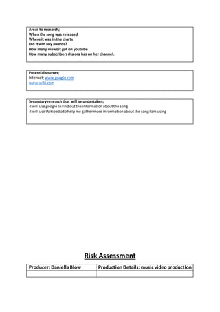 Areas to research;
Whenthe song was released
Where itwas in the charts
Did it win any awards?
How many viewsit got on youtube
How many subscribersrita ora has on her channel.
Potential sources;
Internet;www.google.com
www.wiki.com
Secondary researchthat will be undertaken;
-I will use google tofindoutthe informationaboutthe song
-I will use Wikipediatohelpme gathermore informationaboutthe songIam using
Risk Assessment
Producer: DaniellaBlow ProductionDetails:music videoproduction
 