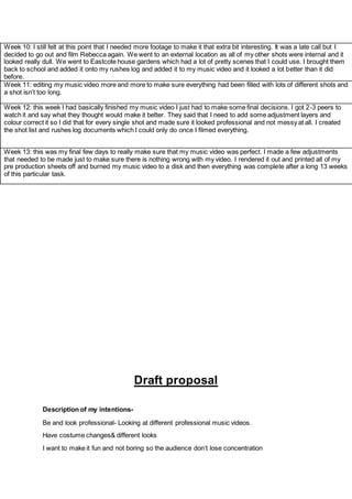 Draft proposal
Description of my intentions-
Be and look professional- Looking at different professional music videos.
Have costume changes& different looks
I want to make it fun and not boring so the audience don’t lose concentration
Week 10: I still felt at this point that I needed more footage to make it that extra bit interesting. It was a late call but I
decided to go out and film Rebecca again. We went to an external location as all of my other shots were internal and it
looked really dull. We went to Eastcote house gardens which had a lot of pretty scenes that I could use. I brought them
back to school and added it onto my rushes log and added it to my music video and it looked a lot better than it did
before.
Week 11: editing my music video more and more to make sure everything had been filled with lots of different shots and
a shot isn’t too long.
Week 12: this week I had basically finished my music video I just had to make some final decisions. I got 2-3 peers to
watch it and say what they thought would make it better. They said that I need to add some adjustment layers and
colour correct it so I did that for every single shot and made sure it looked professional and not messy at all. I created
the shot list and rushes log documents which I could only do once I filmed everything.
Week 13: this was my final few days to really make sure that my music video was perfect. I made a few adjustments
that needed to be made just to make sure there is nothing wrong with my video. I rendered it out and printed all of my
pre production sheets off and burned my music video to a disk and then everything was complete after a long 13 weeks
of this particular task.
 