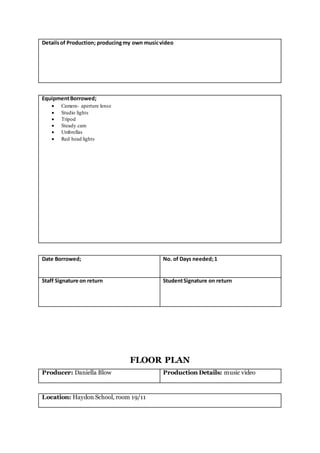 Detailsof Production; producingmy own musicvideo
EquipmentBorrowed;
 Camera- aperture lense
 Studio lights
 Tripod
 Steady cam
 Umbrellas
 Red head lights
Date Borrowed; No. of Days needed;1
Staff Signature on return StudentSignature on return
FLOOR PLAN
Producer: Daniella Blow Production Details: music video
Location: Haydon School, room 19/11
 