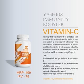 YASHBIZ
IMMUNITY
BOOSTER
VITAMIN-C
यशबीज इम्युदनटी बूस्टर दवटादमन सी का उपयोग दजन्हें अपने
आहार से दवटादमन नहीं दमलता है उन लोगों में दवटादमन सी के लौ
लेवल को रोकने या उनका इलाज करने के दलए उपयोग दकया
जाता है। सामान्य खाना खाने वाले ज्यािातर लोगों को अदतररक्त
एस्कॉदबणक एदसड (दवटादमन सी )की आवश्यकता नहीं होती है।
दवटादमन सी के लौ लेवल के कारण दवटादमन ‘सी’ की कमी से
उत्‍पन्‍न रोग हो सकते है। यह एक प्रकार का इम्युदनटी बूस्टर है।
लाभ:-
दवटादमन सी शरीर के सभी वृदद्ध और दवकास के दलए आवश्यक
है।
यह एक अच्छा एंटीऑक्सीडेंट है जो शरीर की कोदशकाओं को
ऑक्सीडेदटव िदत से बचाता है।
इम्युदनटी को बढाता है और शरीर को बीमाररयों, एलजी और
पयाणवरण से संबंदधत बीमाररयों से बचाता है।
यह स्वस्थ त्वचा, नाखूनों और बालों को भी बढावा िेता है।
आप प्रदतदिन 3 से 4 दवटादमन-सी का सेवन कर सकते है।
MRP -499
PV - 75
 