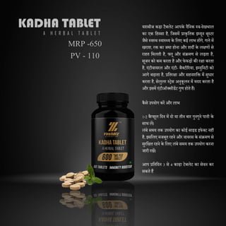 KADHA TABLET
A H E R B A L T A B L E T
यशबीज कड़ा टैबलेट आपके िैदनक स्व-िेखभाल
का एक दहस्सा है, दजसमें प्राकृदतक इम्यून बूस्टर
जैसे स्वस्थ स्वास््य के दलए कई लाभ होंगे, गले में
खराश, रक्त का जमा होना और शिी के लिणों से
राहत दमलती है, फ्लू और संक्रमण से लड़ता है,
सूजन को कम करता है और फेफड़ों की रिा करता
है, एंटीवायरल और एंटी- बैक्टीररया, इम्युदनटी को
आगे बढाता है, प्रदतरिा और सहनशदक्त में सुधार
करता है, सेलुलर स्िेस अनुकू लन में मिि करता है
और इसमें एंटीऑक्सीडेंट गुण होते हैं।
कैसे उपयोग करें और लाभ
1-2 कै प्सूल दिन में िो या तीन बार गुनगुने पानी के
साथ लें।
लंबे समय तक उपयोग का कोई साइड इफेक्ट नहीं
है, इसदलए मजबूत रहने और वायरस के संक्रमण से
सुरदित रहने के दलए लंबे समय तक उपयोग करना
जारी रखें।
आप प्रदतदिन 3 से 4 काढा टेबलेट का सेवन कर
सकते हैं
MRP -650
PV - 110
 