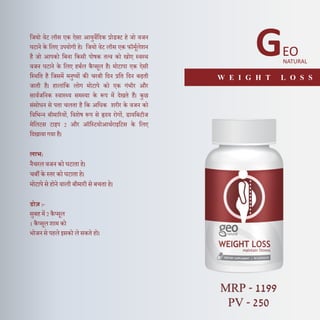 दजयो वेट लॉस एक ऐसा आयुवेदिक प्रोडक्ट हे जो वजन
घटाने के दलए उपयोगी हे। दजयो वेट लॉस एक फॉमूणलेशन
है जो आपको दबना दकसी पोषक तत्व को खोए स्वस्थ
वजन घटाने के दलए हबणल कै प्सूल है। मोटापा एक ऐसी
दस्थदत है दजसमें मनुष्यों की चरबी दिन प्रदत दिन बढती
जाती है। हालांदक लोग मोटापे को एक गंभीर और
सावणजदनक स्वास््य समस्या के रूप में िेखते हैं। कुछ
संसोधन से पता चलता है दक अदधक शरीर के वजन को
दवदभन्न बीमाररयों, दवशेष रूप से हृिय रोगों, डायदबटीज
मेदलटस टाइप 2 और ऑदस्टयोआथणराइदटस के दलए
दिखाया गया है।
लाभ:
नैचरल वजन को घटाता हे।
चबी के स्तर को घटाता हे।
मोटापे से होने वाली बीमारी से बचता हे।
डोज़ :-
सुबह में 2 कै प्सूल
1 कै प्सूल शाम को
भोजन से पहले इसको ले सकते हो।
GEO
NATURAL
W E I G H T L O S S
MRP - 1199
PV - 250
 