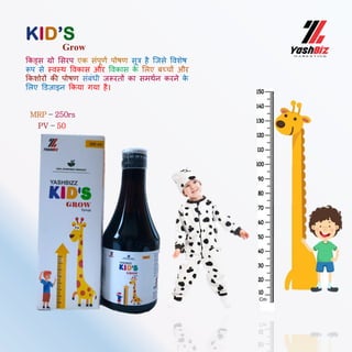 MRP – 250rs
PV – 50
ककड्स रो मसरप एक सिंपूणब पोषण सूत्र है ल्जसे ववशेष
रूप से स्वस्थ ववकास और ववकास क
े मलए बच्चों और
ककशोरों की पोषण सिंबिंधी जरूरतों का समथबन करने क
े
मलए ड्डज़ाइन ककया गया है।
KID’S
Grow
 