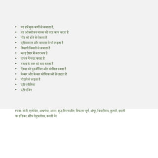 • यह हमें मुक्त कणों से बचाता है,
• यह ऑक्सीजन मास्क की तरह काम करता है
• गााँठ को होने से रोकता है
• एंटीवायरल और वायरस से भी लड़ता है
• दिमागीदबमारीसे बचाता है
• ब्लड प्रेशर में मिि रूप हे
• पाचन में मिि करता है
• तनाव के स्तर को कम करता है
• दलवर को पुनजीदवतऔर संरदित करता है
• केन्सर और केन्सर कोदशकाओंसे लड़ता है
• मोटापेसे लड़ता है
• एंटी एनीदमया
• एंटी एदजंग
रचना: नोनी, एलोवेरा, अश्वगंधा, अनार, शुद्ध दशलाजीत, दिफला चूणण, अंगूर, दविारीकं ि, तुलसी, इमली
का इंदडका, सौंफ तेनुफ़्लोरम, काली बेर
 