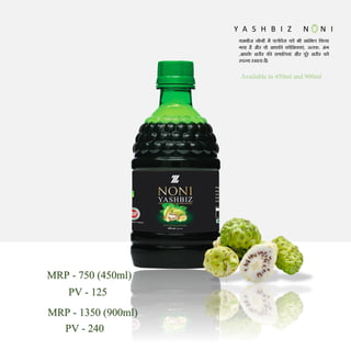 Y A S H B I Z N N I
यशबीज नोनी में एलोवेरा को भी शाममल मकया
गया है और वो आपकी कोमशकाएं, ऊतक, अंग
,आपक
े शरीर की प्रणामलयां और पूरे शरीर को
स्वस्थ रखता है।
Availablein 450ml and 900ml
MRP - 1350 (900ml)
PV - 240
MRP - 750 (450ml)
PV - 125
 