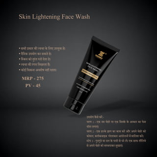 Skin Lightening Face Wash
उपयोग कैसे करें:-
चरण 1 - एक नम चेहरे पर एक दसक्के के आकार का फेस
वॉश लगाएं।
चरण 2 - एक हल्के झाग का काम करें और अपने चेहरे को
कोमल, क्लॉकवाइज गोलाकार आंिोलनों में मादलश करें।
स्टेप 3 - गुनगुने या नल के पानी से धो लें। एक साफ तौदलये
से अपने चेहरे को थपथपाकर सुखाएं।
• सभी प्रकार की त्वचा के दलए उपयुक्त हे।
• िैदनक उपयोग कर सकते हे।
• दस्कन को तुरंत ग्लो िेता हे।
• त्वचा की रंगत दनखरता है।
• कोई दचकना अवशेष नहीं रहता।
MRP - 275
PV - 45
 