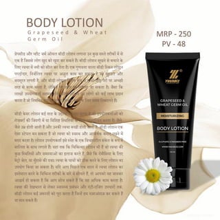 BODY LOTION
ग्रेपसीड और व्हीट जमण ऑयल बॉडी लोशन लगाना उन कुछ सस्ते तरीकों में से
एक है दजससे लोग खुि को खुश कर सकते हैं। बॉडी लोशन सूखने से बचाने के
दलए त्वचा में नमी को सील कर िेता है। एक गुणवत्ता वाला बॉडी दस्कन लोशन
पपड़ीिार, दनजणदलत त्वचा पर अद्भुत काम कर सकता है जो खुरिरी और
बिसूरत लगती है, और बॉडी लोशन दवशेष रूप से हाथों और पैरों पर अच्छी
तरह से काम करता है, लेदकन पूरे शरीर पर लगाया जा सकता है। जैसा दक
लाखों उपयोगकताण सहमत होंगे, बॉडी लोशन उन लोगों को कई लाभ प्रिान
करता है जो दनयदमत रूप से इसका उपयोग करने के दलए समय दनकालते हैं।
बॉडी केयर लोशन कई तरह के उद्देश्यों को पूरा करता है जो उपयोगकताणओंको
रोजमराण की दजंिगी में या दवदशष्ट दस्थदतयों के दलए लाभादन्वत करता है। जैसे-
जैसे उम्र होती जाती हैं और उनकी त्वचा रूखी होती जाती है, बॉडी लोशन एक
ऐसा स्टेपल बन सकता है जो त्वचा को स्वस्थ और आकषणक बनाए रखने में
मिि करता है। लोशन उपयोगकताण इसे स्नेह के एक दवचारशील संके त के रूप में
मादलश के साथ लगाते हैं। यहां तक दक दचदकत्सा लोशन भी हैं जो त्वचा की
कुछ दस्थदतयों और समस्याओंका इलाज करते हैं, जैसे दक रोसैदसया के दलए
मेिो जेल, या मुाँहासे की िवा। त्वचा के घावों को ठीक करने के दलए लोशन का
उपयोग दकया जा सकता है। यदि आप दपछले एक साल में त्वचा लोशन का
इस्तेमाल करने के दवदभन्न तरीकों के बारे में सोचते हैं, तो आपको यह जानकर
आश्चयण हो सकता है दक आप सोच सकते हैं दक यह अदधक काम करता है।
त्वचा की िेखभाल से लेकर स्वास््य प्रबंधन और एंटी-एदजंग उपचारों तक,
बॉडी लोशन कई जरूरतों को पूरा करता है दजन्हें हम नजरअंिाज कर सकते हैं
या मान सकते हैं।
G r a p e s e e d & W h e a t
G e r m O i l
MRP - 250
PV - 48
 