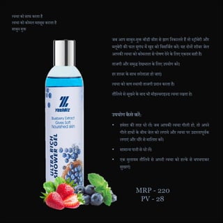 त्वचा को साफ करता है
त्वचा को कोमल महसूस कराता है
साबुन मुक्त
जब आप साबुन-मुक्त बॉडी वॉश से झाग दनकालते हैं तो स्िॉबेरी और
ब्लूबेरी की फल सुगंध में खुि को दवसदजणत करें। यह िोनों शॉवर जेल
आपकी त्वचा को कोमलता से पोषण िेने के दलए एकिम सही है।
ताजगी और समृद्ध िेखभाल के दलए उपयोग करे।
हर शावर के साथ तरोताजा हो जाएं।
त्वचा को ऋण स्थायी ताजगी प्रिान करता है।
तौदलये से सूखने के बाि भी मॉइस्चराइज़्ड त्वचा रखता हे।
उपयोग कै से कऱें:
• हमेशा की तरह धो लें। जब आपकी त्वचा गीली हो, तो अपने
गीले हाथों के बीच जेल को लगाये और त्वचा पर उिारतापूवणक
लगाएं और धीरे से मादलश करें।
• सामान्य पानी से धो लें।
• एक मुलायम तौदलये से अपनी त्वचा को हल्के से थपथपाकर
सुखाएं।
MRP - 220
PV - 28
 