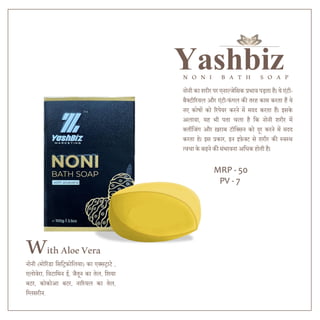 Yashbiz
N O N I B A T H S O A P
WithAloeVera
नोनी का शरीर पर एनाल्जेदसक प्रभाव पड़ता है। ये एंटी-
बैक्टीररयल और एंटी-फंगल की तरह काम करता हैं ये
नए कोषों को ररपेयर करने में मिि करता हैं। इसके
अलावा, यह भी पता चला है दक नोनी शरीर में
क्लींदजंग और ख़राब टॉदक्सन को िूर करने में मिि
करता हे। इस प्रकार, इन इफेक्ट से शरीर की स्वस्थ
त्वचा के बढने की संभावना अदधक होती है।
नोनी (मोररंडा दसदिफोदलया) का एक्सिाटे ,
एलोवेरा, दवटादमन ई, जैतून का तेल, दशया
बटर, कोकोआ बटर, नाररयल का तेल,
दग्लसरीन.
MRP - 50
PV - 7
 