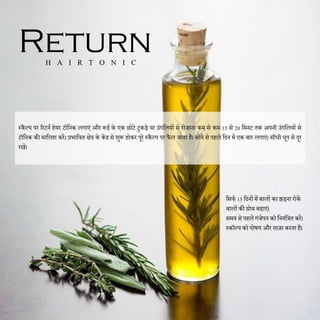 दसफण 15 दिनों में बालों का झड़ना रोकें
बालों की ग्रोथ बढाएं।
समय से पहले गंजेपन को दनयंदित करें।
स्कॉल्प को पोषण और ताजा करता है।
Return
H A I R T O N I C
स्कैल्प पर ररटनण हेयर टॉदनक लगाएं और रूई के एक छोटे टुकड़े या उंगदलयों से रोजाना कम से कम 15 से 20 दमनट तक अपनी उंगदलयों से
टॉदनक की मादलश करें। प्रभादवत िेि के केंद्र से शुरू होकर पूरे स्कैल्प पर फैल जाता है। सोने से पहले दिन में एक बार लगाएं। सीधी धूप से िूर
रखें।
 