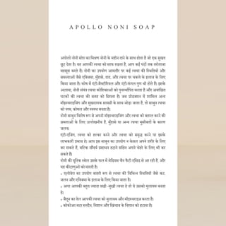 अपोलो नोनी सोप का दमश्रण नोनी के महीन िाने के साथ होता है जो एक सुखि
छूट िेता है। यह आपकी त्वचा को साफ रखता है, आप कई घंटों तक तरोताजा
महसूस करते हैं। नोनी का उपयोग आमतौर पर कई त्वचा की दस्थदतयों और
समस्याओंजैसे एदक्जमा, मुाँहासे, िाि, और त्वचा पर चकत्ते के इलाज के दलए
दकया जाता है। कोष में एंटी-बैक्टीररयल और एंटी-फंगल गुण भी होते हैं। इसके
अलावा, नोनी संयंि त्वचा कोदशकाओंको पुनस्थाणदपत करता है और अवांदछत
घटकों की त्वचा की सतह को दछपता है। जब प्रोडक्शन में शादमल अन्य
मॉइस्चराइदजंग और सुखिायक सामग्री के साथ जोड़ा जाता है, तो साबुन त्वचा
को नरम, कोमल और स्वस्थ बनता है।
नोनी साबुन दवशेष रूप से अपनी मॉइस्चराइदजंग और त्वचा को बहाल करने की
िमताओं के दलए उल्लेखनीय है, मुाँहासे या अन्य त्वचा मुसीबतों के कारण
जलन।
एंटी-एदजंग, त्वचा को हल्का करने और त्वचा को समृद्ध करने पर इसके
लाभकारी प्रभाव हे। आप इस साबुन का उपयोग न केवल अपने शरीर के दलए
कर सकते हैं, बदल्क सौंियण प्रसाधन हटाने सदहत अपने चेहरे के दलए भी कर
सकते हैं।
नोनी की यूदनक स्मेल उसके फल में मेदडयम चैन फैटी एदसड से आ रही है, और
यह कीटाणुओंको मारती है।
» एलोवेरा का उपयोग बाहरी रूप से त्वचा की दवदभन्न दस्थदतयों जैसे कट,
जलन और एदक्जमा के इलाज के दलए दकया जाता है।
» अगर आपकी बहुत ज्यािा रुखी -सुखी त्वचा हे तो ये उसको मुलायम बनता
हे।
» जैतून का तेल आपकी त्वचा को मुलायम और मॉइस्चराइज करता है।
» कोकोआ बटर सनटैन, दनशान और दखंचाव के दनशान को हटाता है।
A P O L L O N O N I S O A P
 