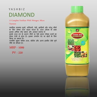 A Complete Fertilizer With Nitrogen, Micro
Nutrient
यशत्रबज डायमिंड फ
ू लों, सल्ब्जयों, पेड़ों, िाड्ड़यों और घरेलू पौधों
क
े मलए पोषक तत्व प्रदान करता है। तरल उवबरक क
े लाभ
इसका अधधक तीव्र प्रभाव और आसान कवरेज है
इसक
े तरल रूप क
े कारण पौधों या पेड़ों द्वारा पोषक तत्वों का
सेवन तेजी से होता है। इसका उपयोग घर या खेतों क
े मलए
ककया जा सकता है।
एनपीक
े सूक्ष्म पोषक तत्व, प्रोटीन और अन्य हामोन जैसे पूणब
पौधे का भोजन हे।
Y A S H B I Z
DIAMOND
MRP - 1099
PV - 220
 