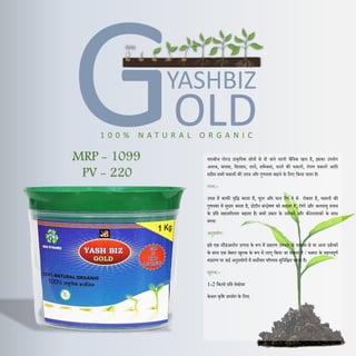 OLD
YASHBIZ
1 0 0 % N A T U R A L O R G A N I C
यशबीज गोल्ड प्राकृदतक स्रोतों से िी जाने वाली जैदवक खाि है, इसका उपयोग
अनाज, कपास, दतलहन, िालें, सदब्जयां, फलों की फसलों, रोपण फसलों आदि
सदहत सभी फसलों की उपज और गुणवत्ता बढाने के दलए दकया जाता है।
लाभ:-
उपज में काफी वृदद्ध करता है, फूल और फल दगर ने से रोकता है, फसलों की
गुणवत्ता में सुधार करता है, प्रोटीन संश्लेषण को बढाता है, रोगों और जलवायु तनाव
के प्रदत सहनशीलता बढाता है। सभी प्रकार के उवणरकों और कीटनाशकों के साथ
संगत।
अनुप्रयोग:
इसे एक स्टैंडअलोन उत्पाि के रूप में प्रसारण उपचार के माध्यम से या अन्य उवणरकों
के साथ एक बेसल खुराक के रूप में लागू दकया जा सकता है / फसल के महत्वपूणण
भंडारण पर कई अनुप्रयोगों में सवोत्तम पररणाम सुदनदश्चत करता है।
खुराक:-
1-2 दकलो प्रदत हेक्टेयर
केवल कृदष उपयोग के दलए
MRP - 1099
PV - 220
 