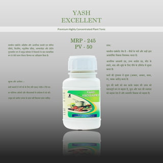 YASH
EXCELLENT
Premium Highly Concentrated Plant Tonic
यशबीज एक्सेलेंट अदद्वतीय और अत्यदधक प्रभावी एल सीरीज
एदमनो, दवटादमन, ग्लूटादमक एदसड, अल्कलॉइड और प्रोटीन
घुलनशील रूप में समृद्ध संयोजन में दनकालने के बाि स्वाभादवक
रूप से नीले सागर शैवाल दकण्वन का अदधग्रहण दकया है।
खुराक और आवेिन: -
सभी फसलों में पणण स्प्रे के दलए प्रदत एकड़ 100-150 ग्रा।
हर फोदलयर उवणरकों और कीटनाशकों के संयोजन में स्प्रे करें।
उत्कृष्ट को िारीय उत्पाि के साथ नहीं दमलाया जाना चादहए।
लाभ:
यशबीज एक्सेलेंट जैव है - पौधों के पत्तों और जड़ों द्वारा
अवशोदषत दवकास दनयामक। करता है।
अत्यदधक अस्थायी ठंढ, उच्च आद्रणता ठंढ, कीट के
हमले, बाढ और सूखे के दलए पौधे के प्रदतरोध में सुधार
करता है।
फलों की गुणवत्ता में सुधार (आकार, आकार, वजन,
रंग, चमक आदि) करता है।
फूल की कमी को कम करके फसल की उपज को
महत्वपूणण रूप से बढाता है, फूल और फल की स्थापना
को बढावा िेता है और वनस्पदत दवकास को बढाता है।
MRP - 245
PV - 50
 