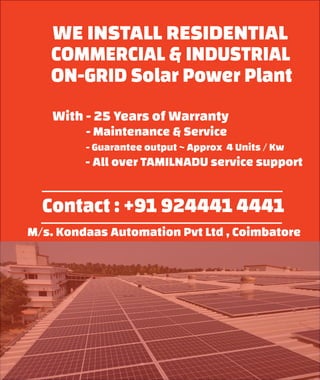 WE INSTALL RESIDENTIAL
COMMERCIAL & INDUSTRIAL
ON-GRID Solar Power Plant
With - 25 Years of Warranty
- Maintenance & Service
- Guarantee output ~ Approx 4 Units / Kw
- All over TAMILNADU service support
Contact : +91 924441 4441
M/s. Kondaas Automation Pvt Ltd , Coimbatore
 