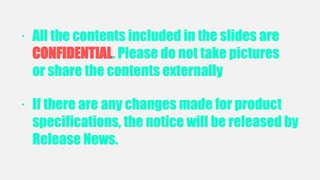 SAMSUNG CONFIDENTIAL
· All the contents included in the slides are
CONFIDENTIAL. Please do not take pictures
or share the contents externally
· If there are any changes made for product
specifications, the notice will be released by
Release News.
 