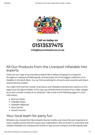 06/05/2021 All Products for Hire | Bouncetastic Bouncy Castles | Liverpool
https://www.bouncetasticuk.co.uk/category/all-our-products 1/11
Call us today on
01513537475
info@bouncetasticuk.co.uk
All Our Products from the Liverpool in atable hire
experts
Check out our huge array of products below! We're always bringing fun and games
throughout Liverpool and Merseyside, and we've got one of the biggest collections of in-
atables in the North West. You can nd something for all events and occasions with Boun-
cetastic Bouncy Castles!
You might think that the number of products and in atable entertainment options on this
page is just too big to handle! In this case, you should check out some of our other categor-
ies to see a smaller sample of our products. Take a look at the following pages for more
information.
Bouncy Castles
In atable Slides
In atable Nightclub
Disco Domes
Assault Courses
Your local team for party fun
Whatever you choose from Bouncetastic Bouncy Castles, you know that you're going to re-
ceive a quality service that will surpass your expectations. We are known as a punctual and
reliable in atable hire company that knows its way around Liverpool and Merseyside well,
 